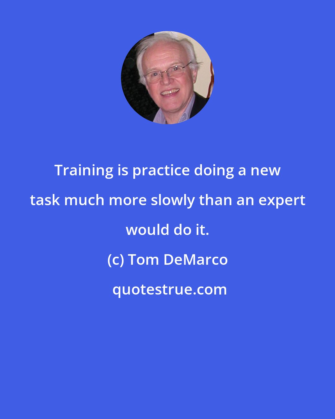 Tom DeMarco: Training is practice doing a new task much more slowly than an expert would do it.