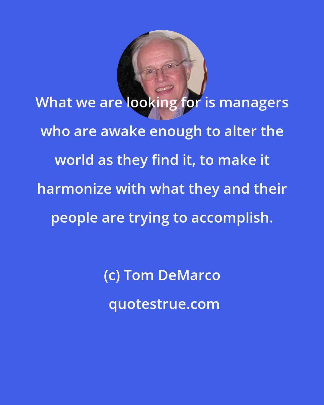 Tom DeMarco: What we are looking for is managers who are awake enough to alter the world as they find it, to make it harmonize with what they and their people are trying to accomplish.