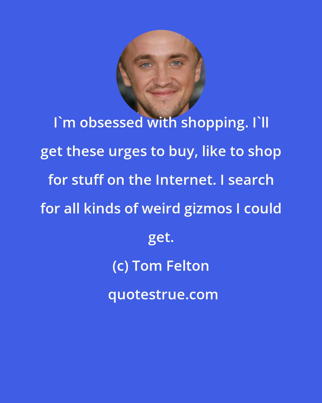 Tom Felton: I'm obsessed with shopping. I'll get these urges to buy, like to shop for stuff on the Internet. I search for all kinds of weird gizmos I could get.