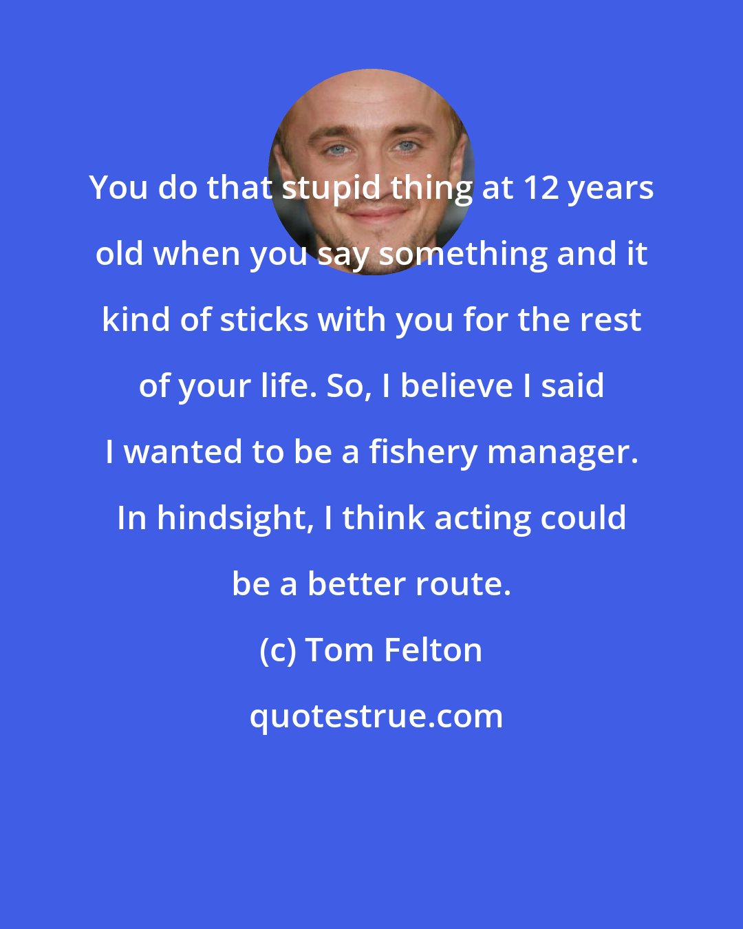 Tom Felton: You do that stupid thing at 12 years old when you say something and it kind of sticks with you for the rest of your life. So, I believe I said I wanted to be a fishery manager. In hindsight, I think acting could be a better route.