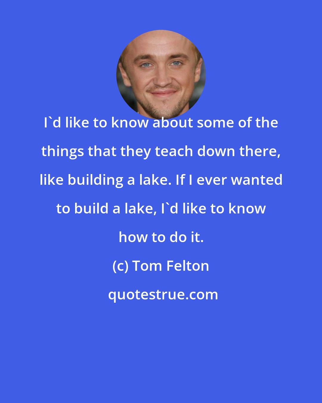 Tom Felton: I'd like to know about some of the things that they teach down there, like building a lake. If I ever wanted to build a lake, I'd like to know how to do it.