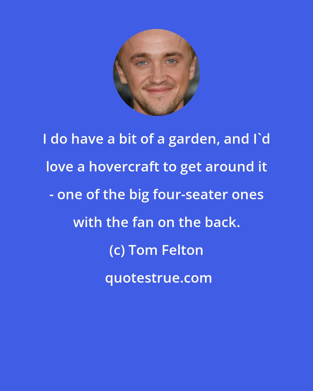 Tom Felton: I do have a bit of a garden, and I'd love a hovercraft to get around it - one of the big four-seater ones with the fan on the back.