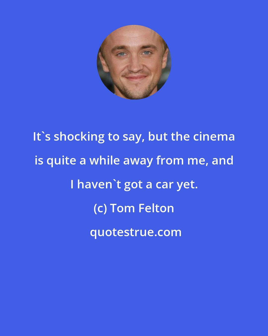 Tom Felton: It's shocking to say, but the cinema is quite a while away from me, and I haven't got a car yet.