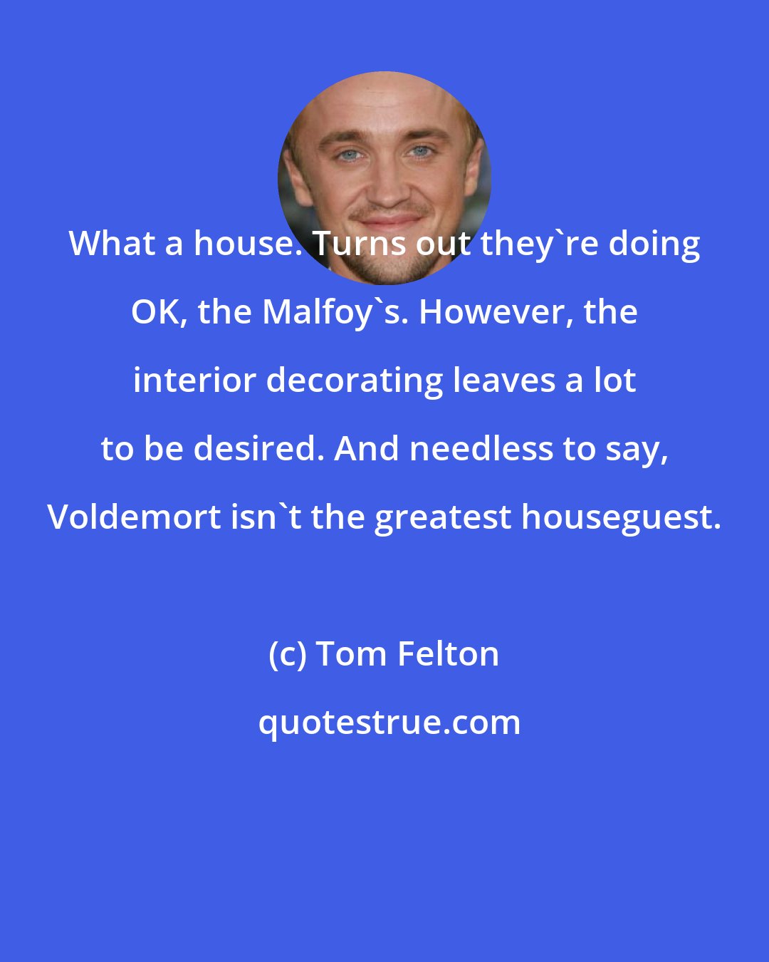 Tom Felton: What a house. Turns out they're doing OK, the Malfoy's. However, the interior decorating leaves a lot to be desired. And needless to say, Voldemort isn't the greatest houseguest.