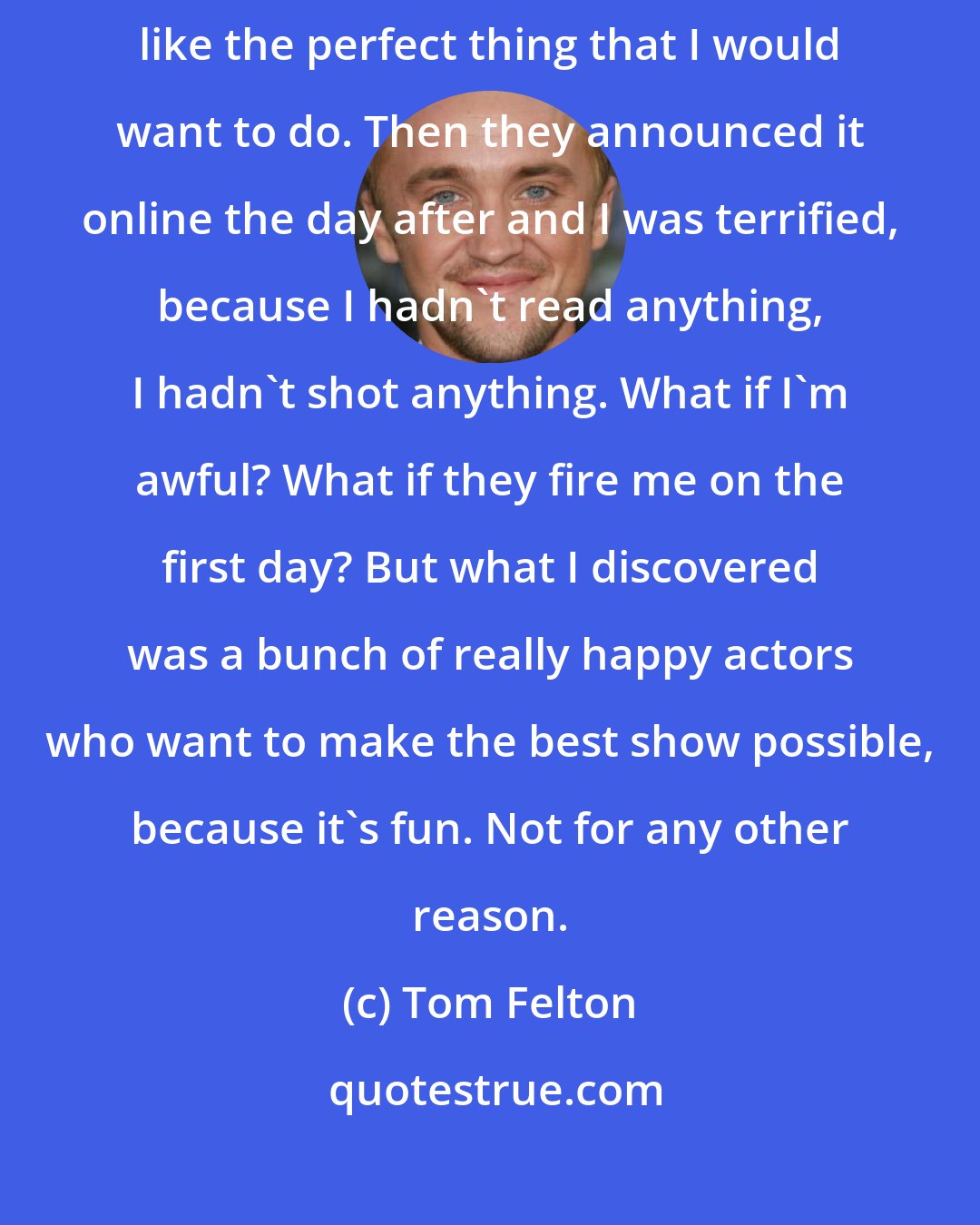 Tom Felton: When it was offered [a role in The Flash] I just thought it sounded like the perfect thing that I would want to do. Then they announced it online the day after and I was terrified, because I hadn't read anything, I hadn't shot anything. What if I'm awful? What if they fire me on the first day? But what I discovered was a bunch of really happy actors who want to make the best show possible, because it's fun. Not for any other reason.