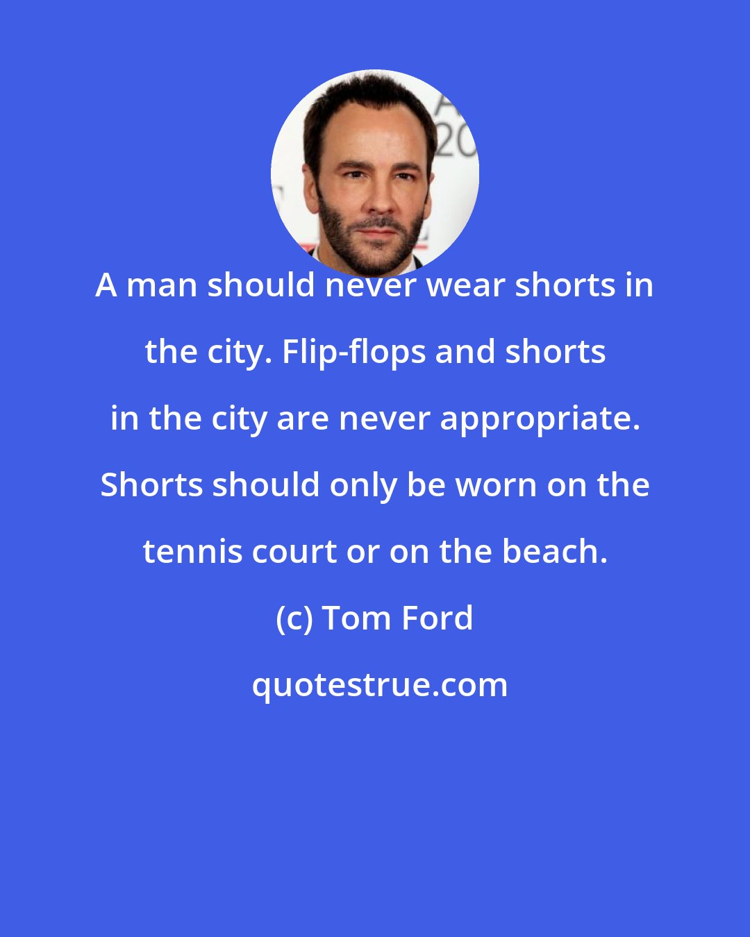 Tom Ford: A man should never wear shorts in the city. Flip-flops and shorts in the city are never appropriate. Shorts should only be worn on the tennis court or on the beach.