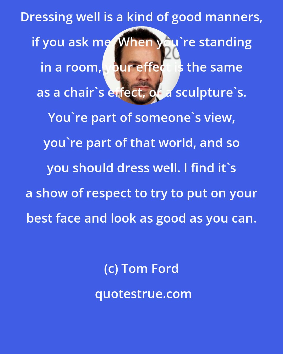 Tom Ford: Dressing well is a kind of good manners, if you ask me. When you're standing in a room, your effect is the same as a chair's effect, or a sculpture's. You're part of someone's view, you're part of that world, and so you should dress well. I find it's a show of respect to try to put on your best face and look as good as you can.