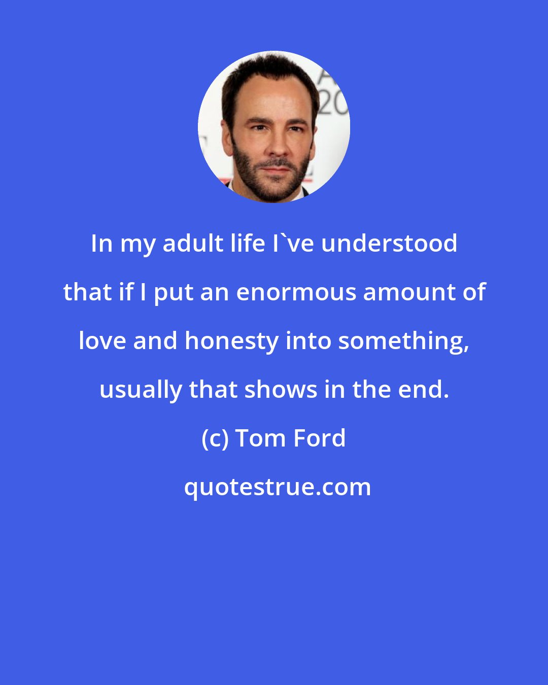 Tom Ford: In my adult life I've understood that if I put an enormous amount of love and honesty into something, usually that shows in the end.