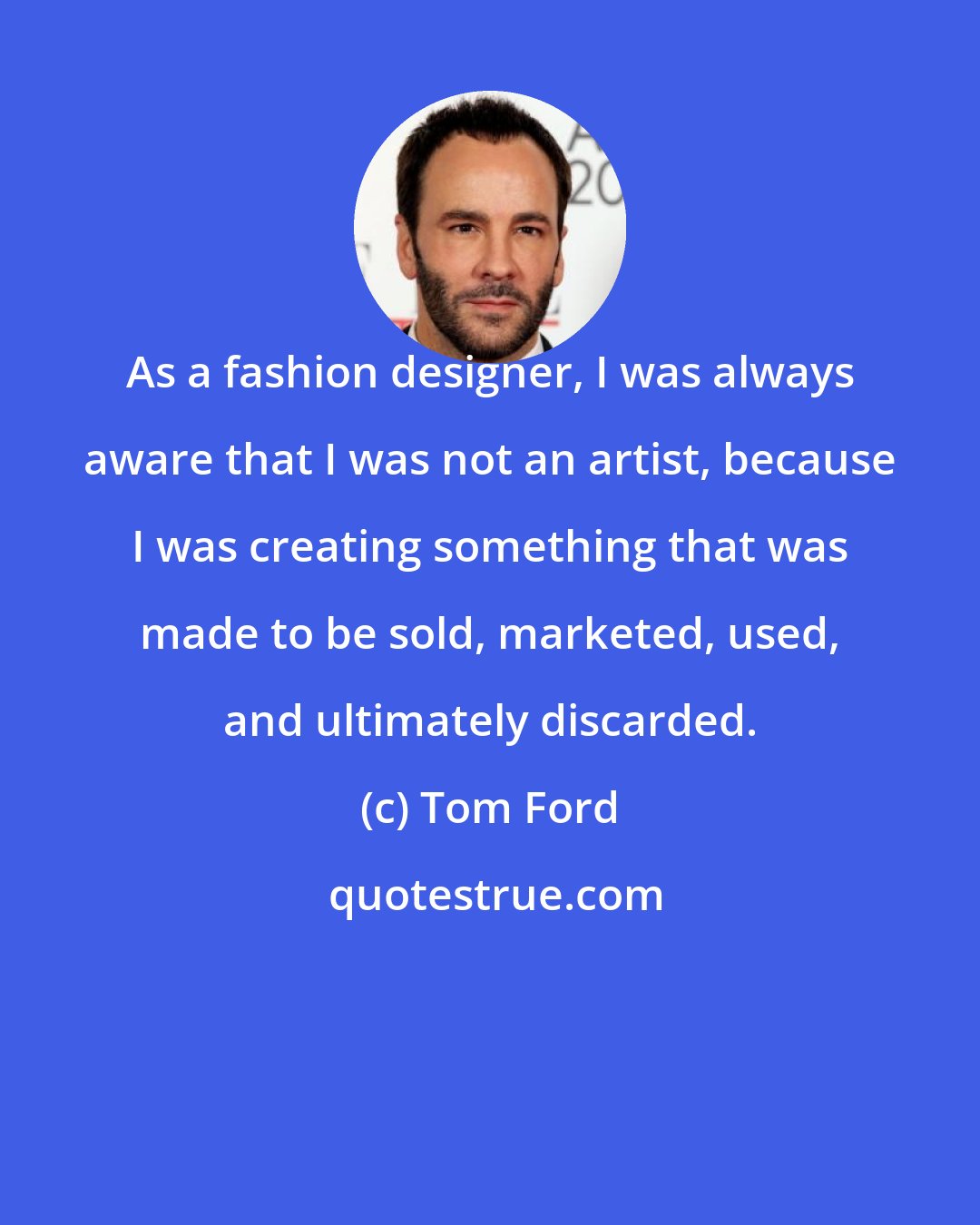 Tom Ford: As a fashion designer, I was always aware that I was not an artist, because I was creating something that was made to be sold, marketed, used, and ultimately discarded.