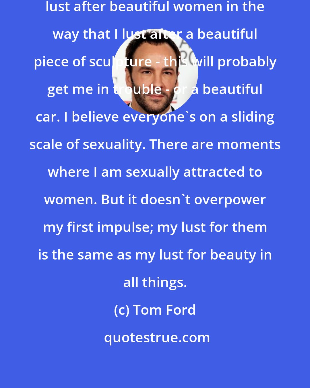 Tom Ford: First of all, I love women. But I lust after beautiful women in the way that I lust after a beautiful piece of sculpture - this will probably get me in trouble - or a beautiful car. I believe everyone's on a sliding scale of sexuality. There are moments where I am sexually attracted to women. But it doesn't overpower my first impulse; my lust for them is the same as my lust for beauty in all things.