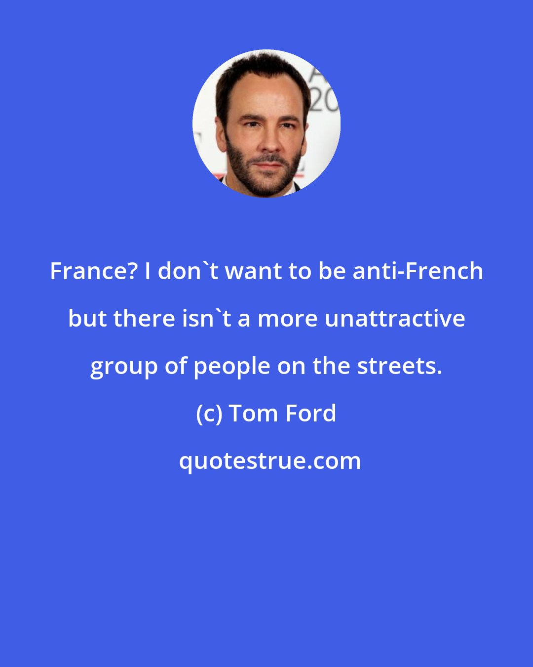 Tom Ford: France? I don't want to be anti-French but there isn't a more unattractive group of people on the streets.