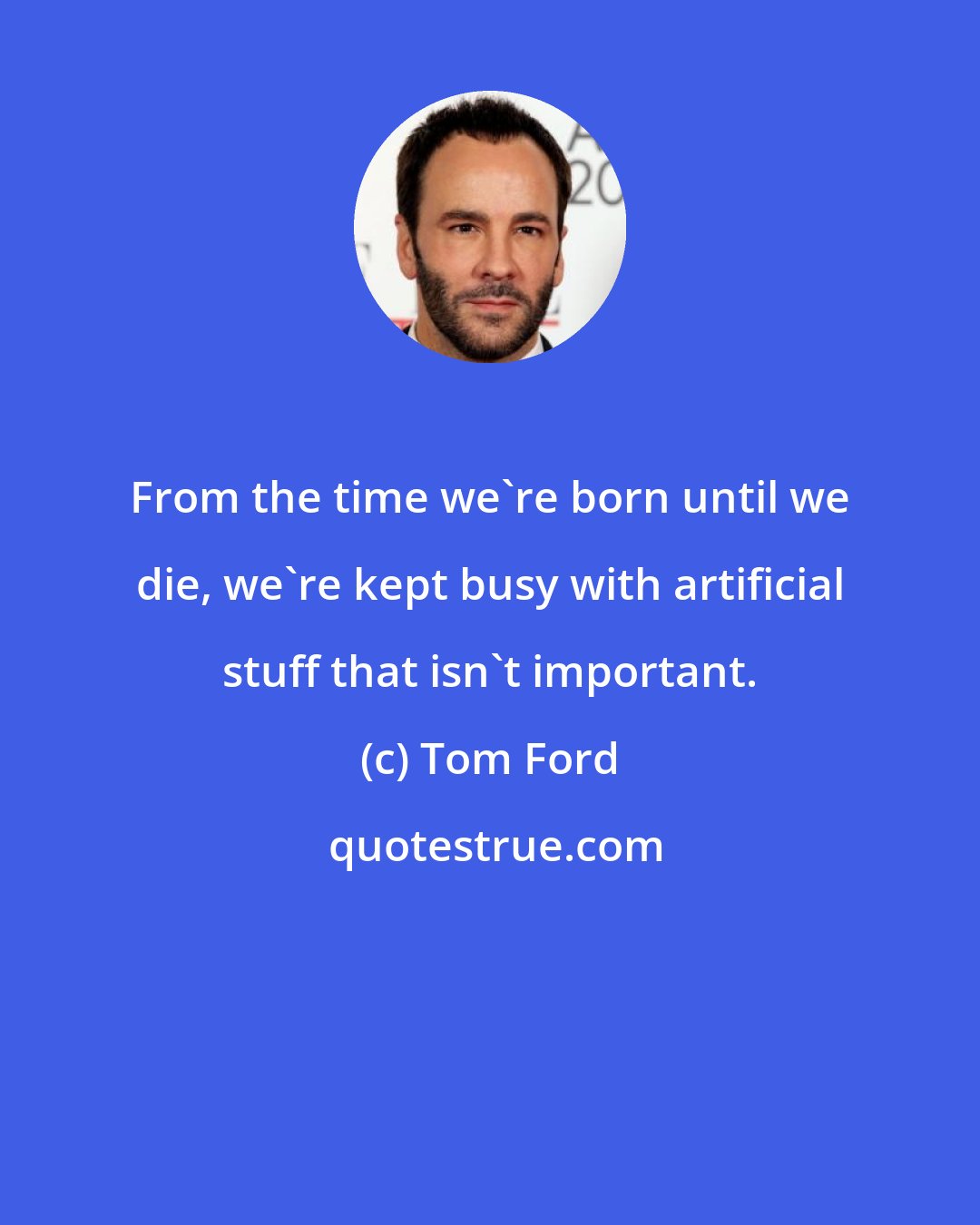 Tom Ford: From the time we're born until we die, we're kept busy with artificial stuff that isn't important.