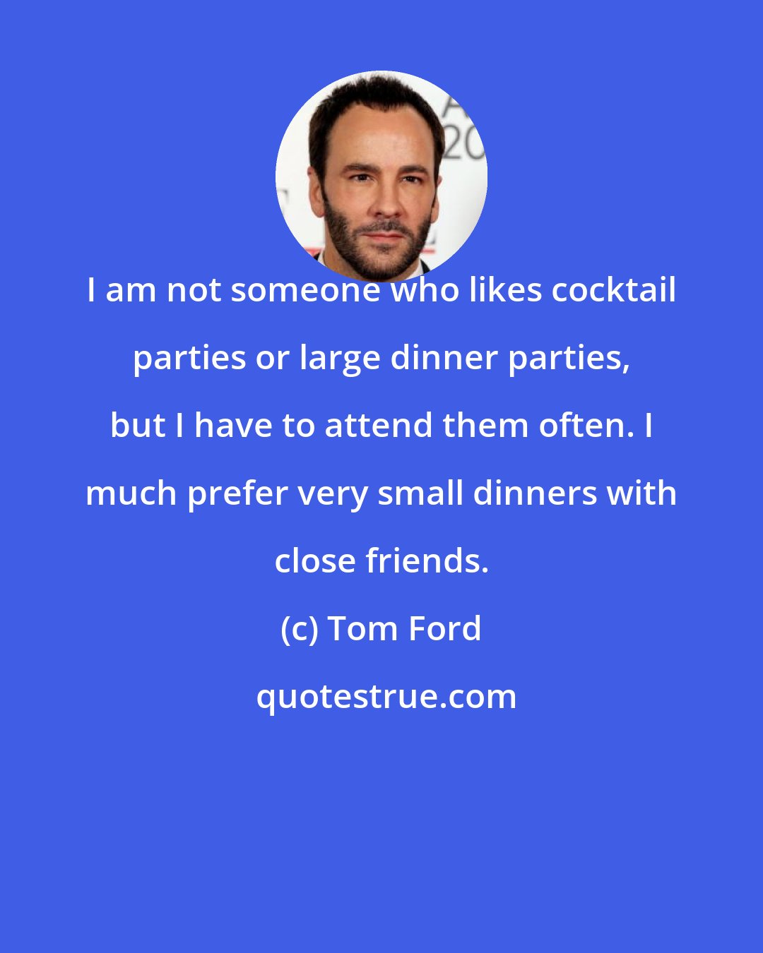 Tom Ford: I am not someone who likes cocktail parties or large dinner parties, but I have to attend them often. I much prefer very small dinners with close friends.