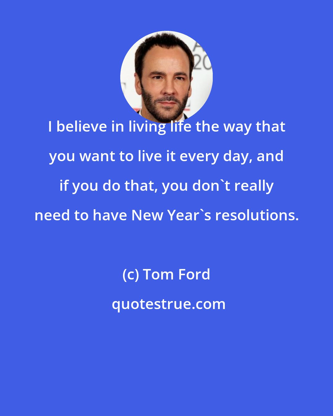 Tom Ford: I believe in living life the way that you want to live it every day, and if you do that, you don't really need to have New Year's resolutions.