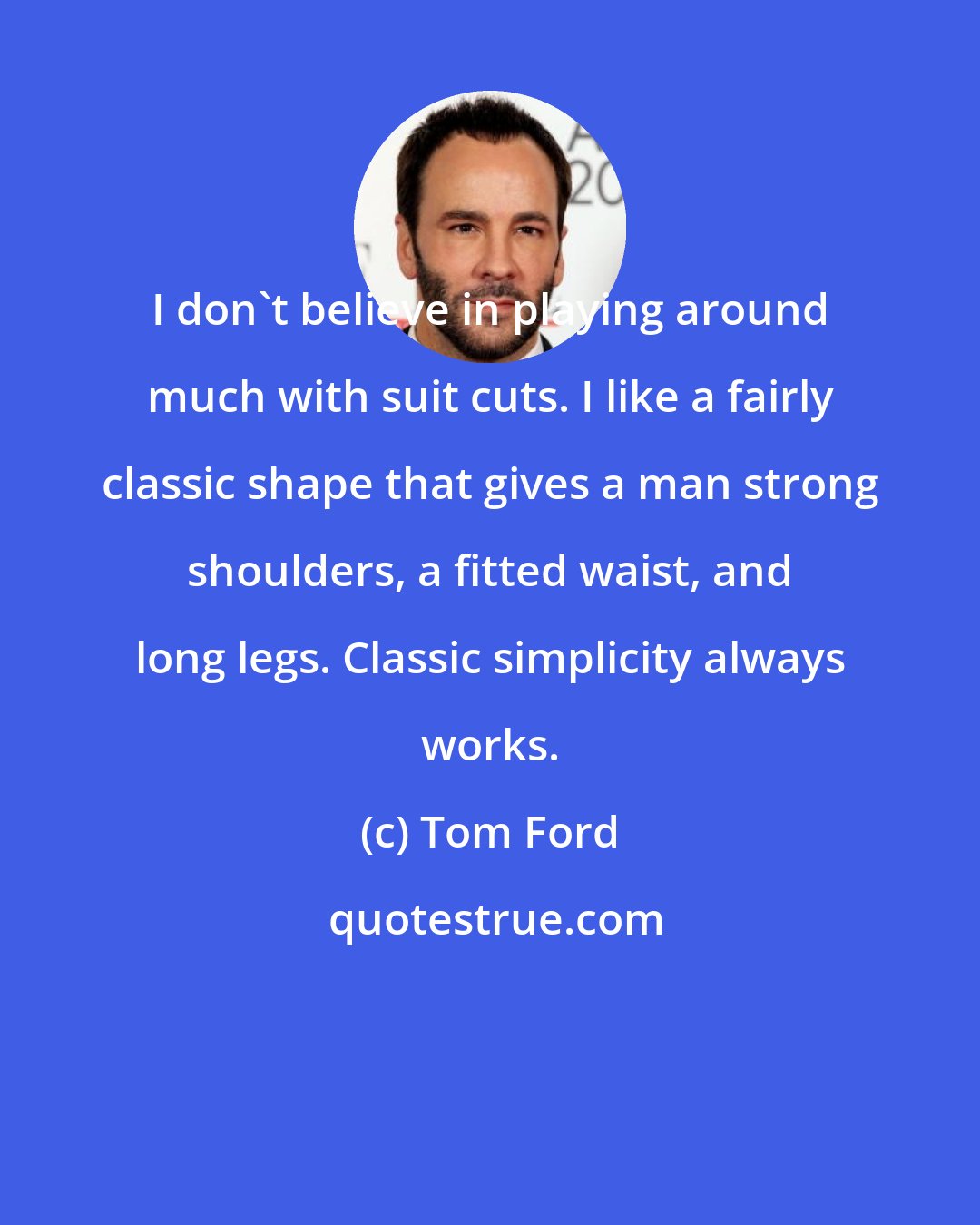 Tom Ford: I don't believe in playing around much with suit cuts. I like a fairly classic shape that gives a man strong shoulders, a fitted waist, and long legs. Classic simplicity always works.