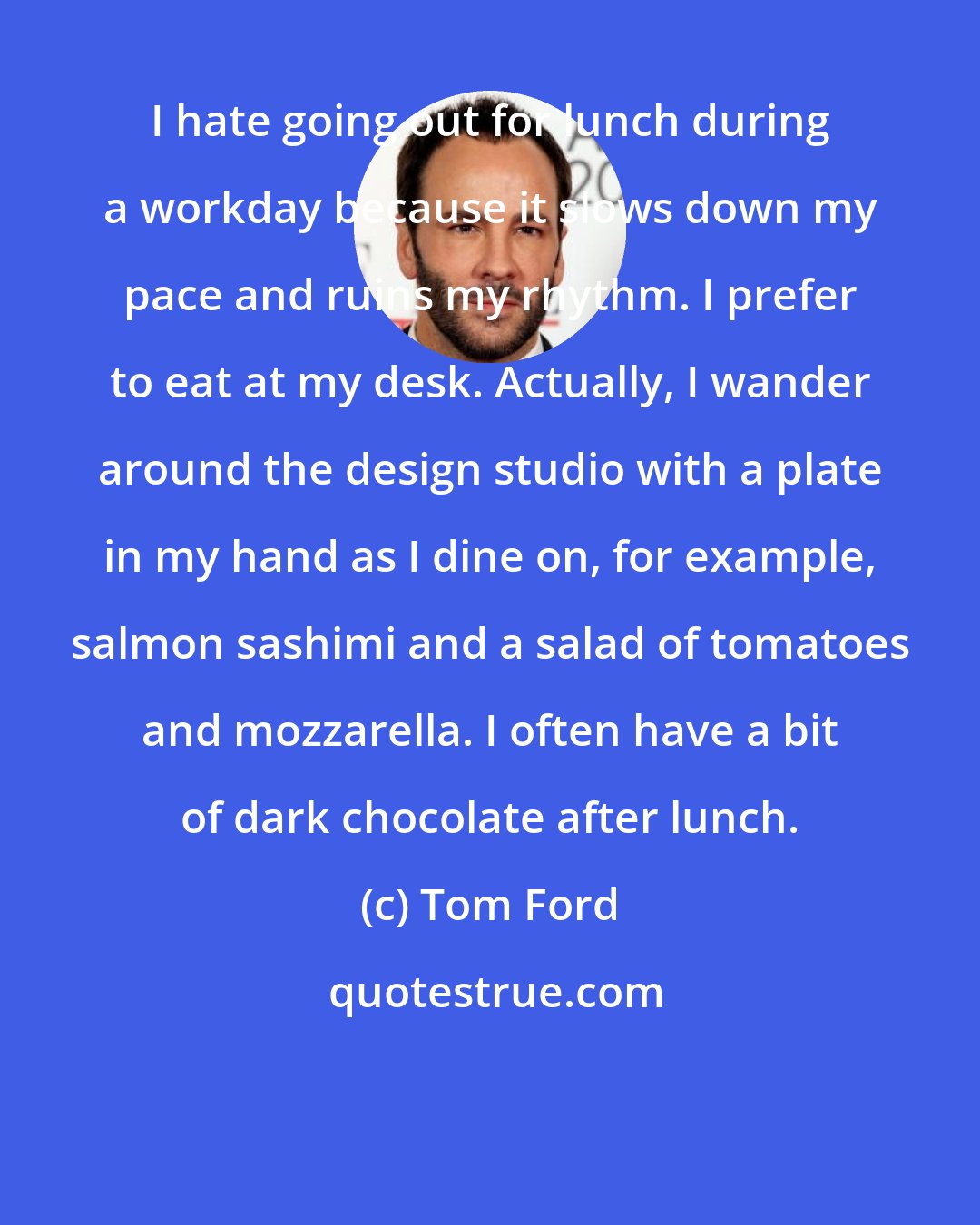 Tom Ford: I hate going out for lunch during a workday because it slows down my pace and ruins my rhythm. I prefer to eat at my desk. Actually, I wander around the design studio with a plate in my hand as I dine on, for example, salmon sashimi and a salad of tomatoes and mozzarella. I often have a bit of dark chocolate after lunch.