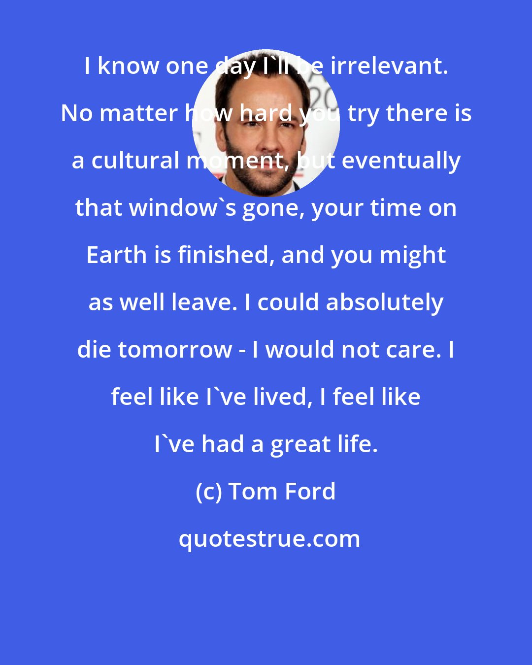 Tom Ford: I know one day I'll be irrelevant. No matter how hard you try there is a cultural moment, but eventually that window's gone, your time on Earth is finished, and you might as well leave. I could absolutely die tomorrow - I would not care. I feel like I've lived, I feel like I've had a great life.