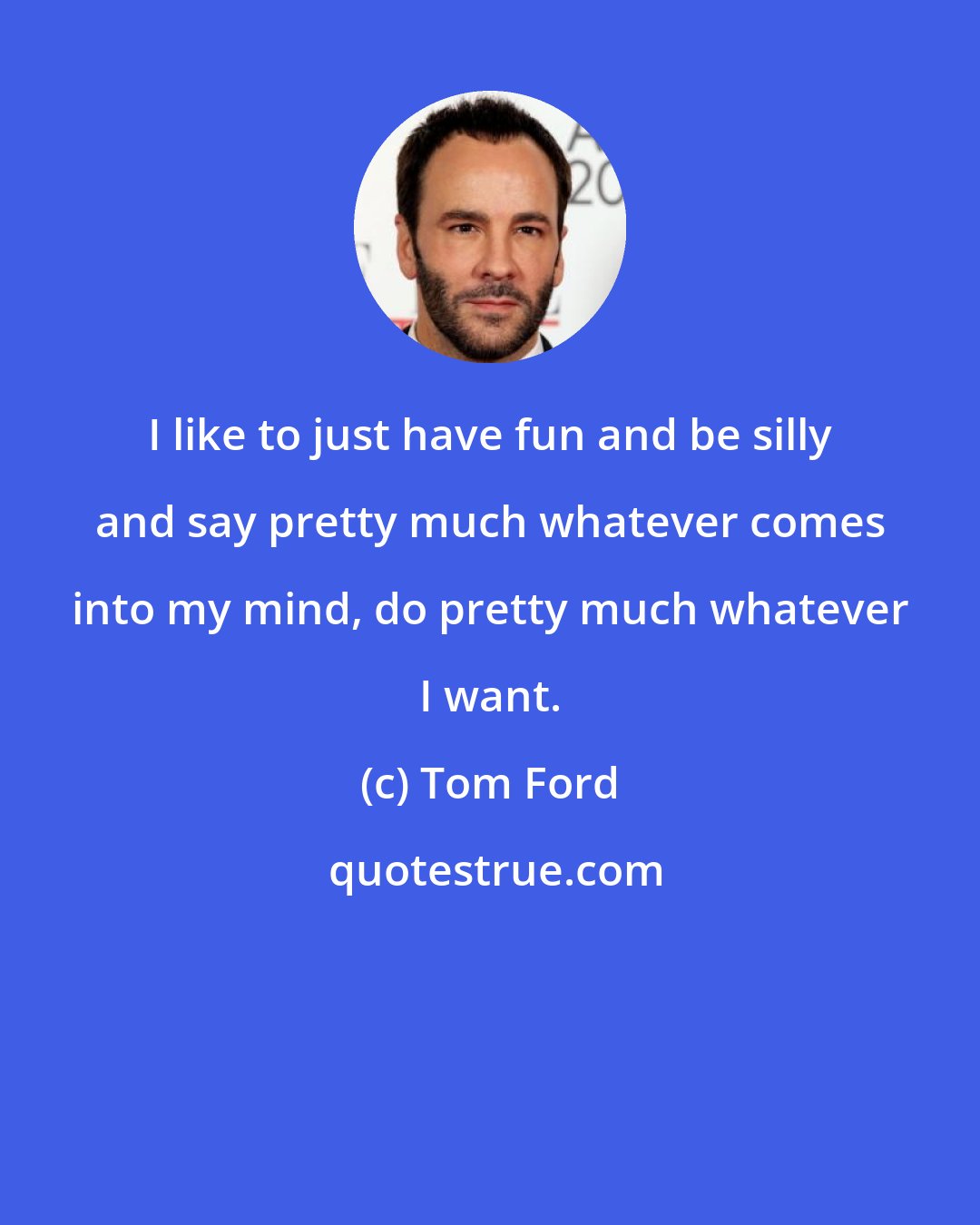 Tom Ford: I like to just have fun and be silly and say pretty much whatever comes into my mind, do pretty much whatever I want.