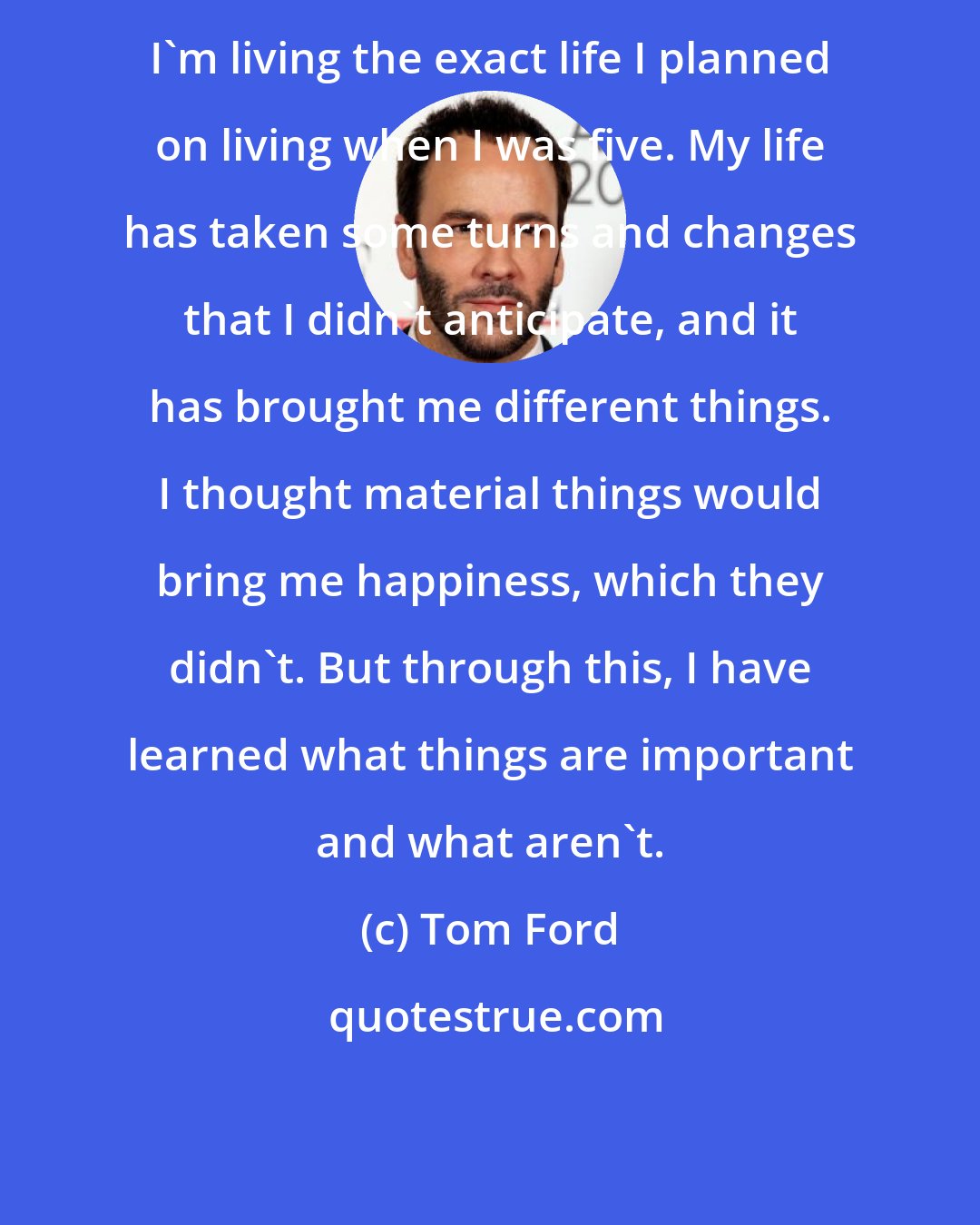 Tom Ford: I'm living the exact life I planned on living when I was five. My life has taken some turns and changes that I didn't anticipate, and it has brought me different things. I thought material things would bring me happiness, which they didn't. But through this, I have learned what things are important and what aren't.