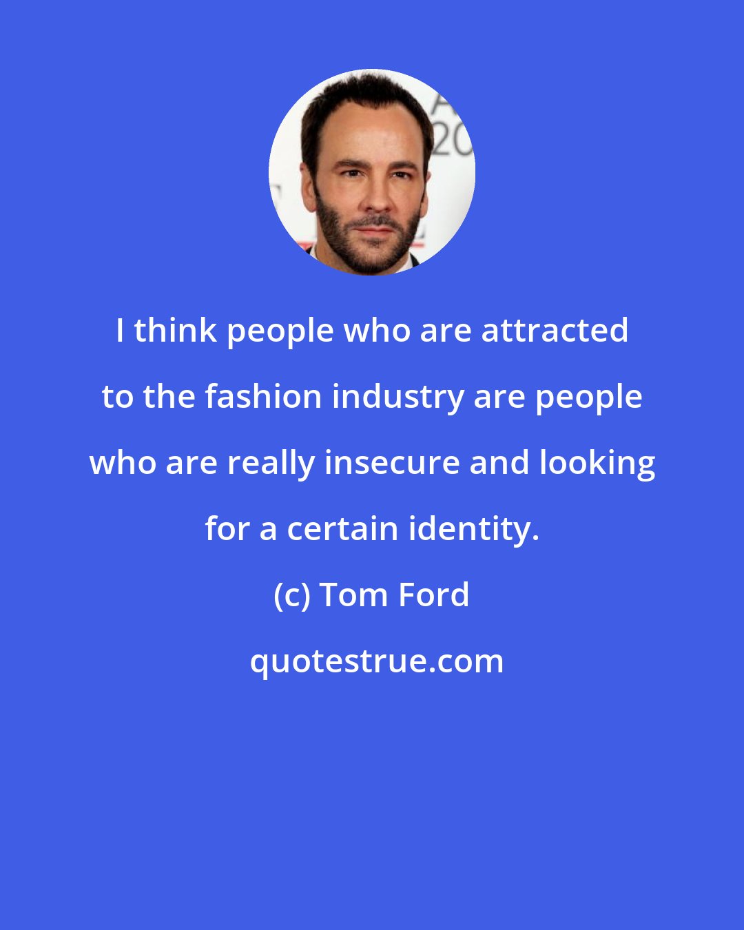 Tom Ford: I think people who are attracted to the fashion industry are people who are really insecure and looking for a certain identity.