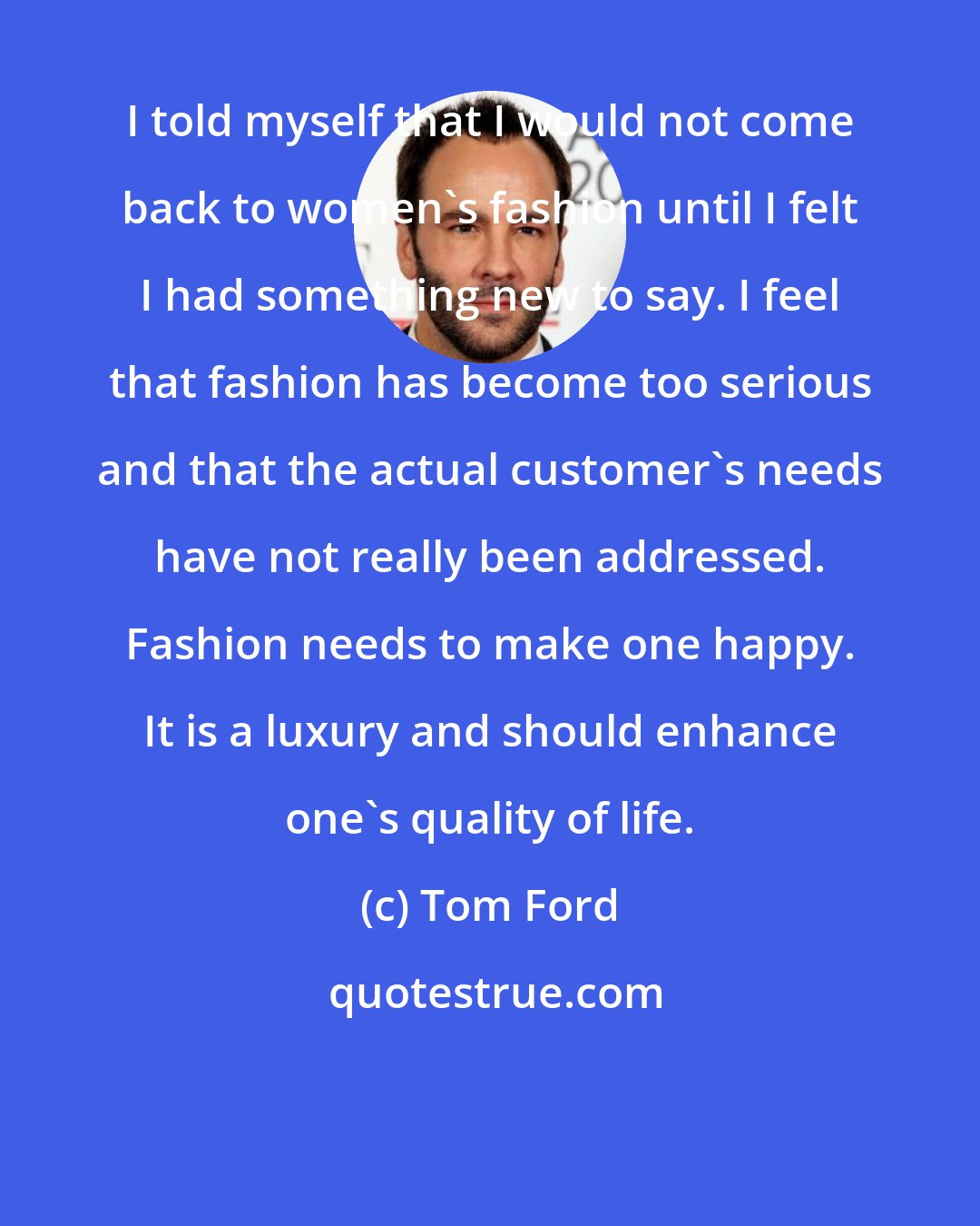 Tom Ford: I told myself that I would not come back to women's fashion until I felt I had something new to say. I feel that fashion has become too serious and that the actual customer's needs have not really been addressed. Fashion needs to make one happy. It is a luxury and should enhance one's quality of life.