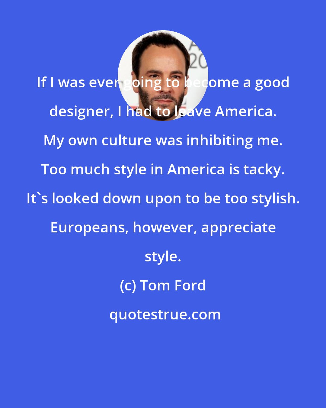 Tom Ford: If I was ever going to become a good designer, I had to leave America. My own culture was inhibiting me. Too much style in America is tacky. It's looked down upon to be too stylish. Europeans, however, appreciate style.