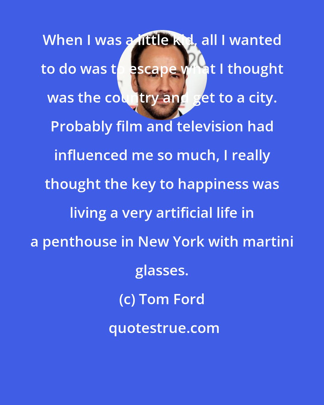 Tom Ford: When I was a little kid, all I wanted to do was to escape what I thought was the country and get to a city. Probably film and television had influenced me so much, I really thought the key to happiness was living a very artificial life in a penthouse in New York with martini glasses.