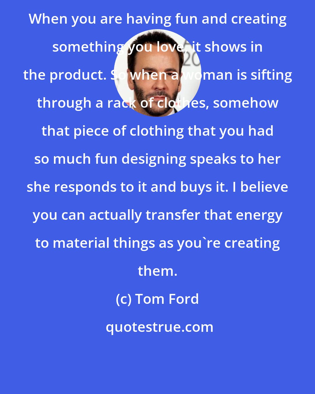 Tom Ford: When you are having fun and creating something you love, it shows in the product. So when a woman is sifting through a rack of clothes, somehow that piece of clothing that you had so much fun designing speaks to her she responds to it and buys it. I believe you can actually transfer that energy to material things as you're creating them.