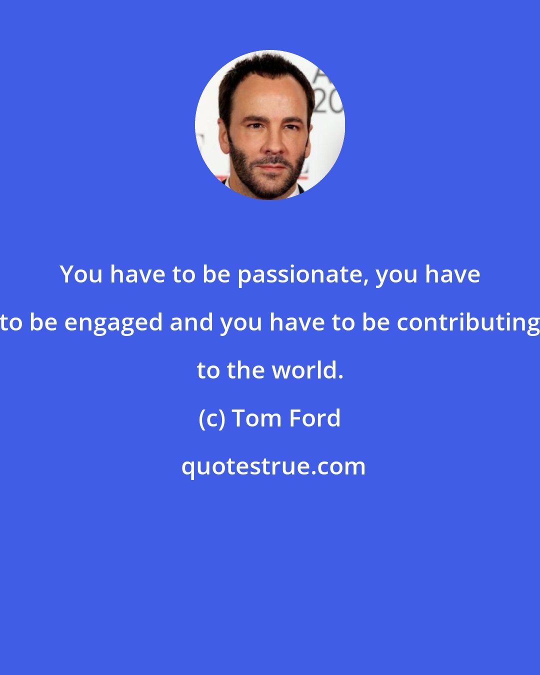 Tom Ford: You have to be passionate, you have to be engaged and you have to be contributing to the world.