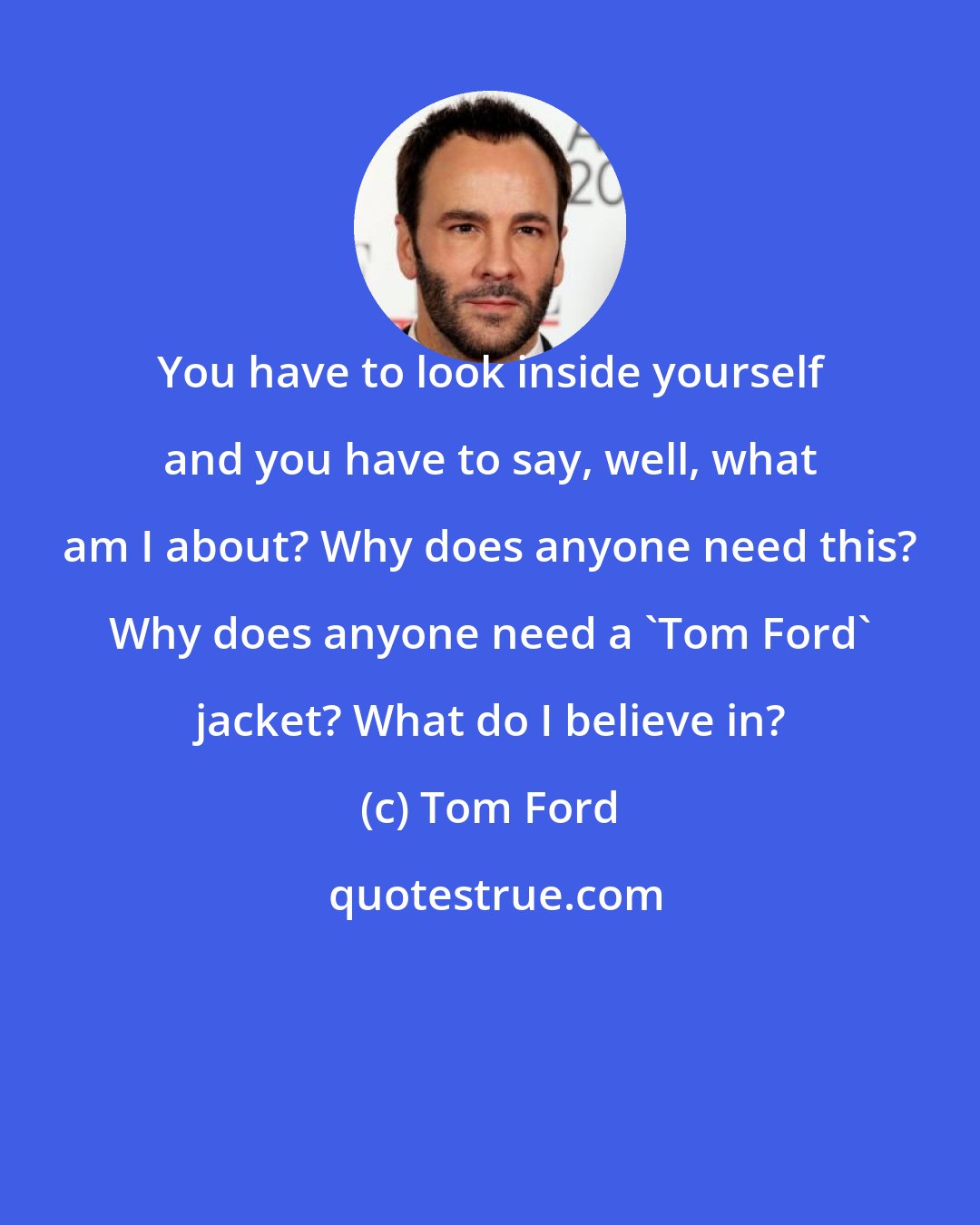 Tom Ford: You have to look inside yourself and you have to say, well, what am I about? Why does anyone need this? Why does anyone need a 'Tom Ford' jacket? What do I believe in?