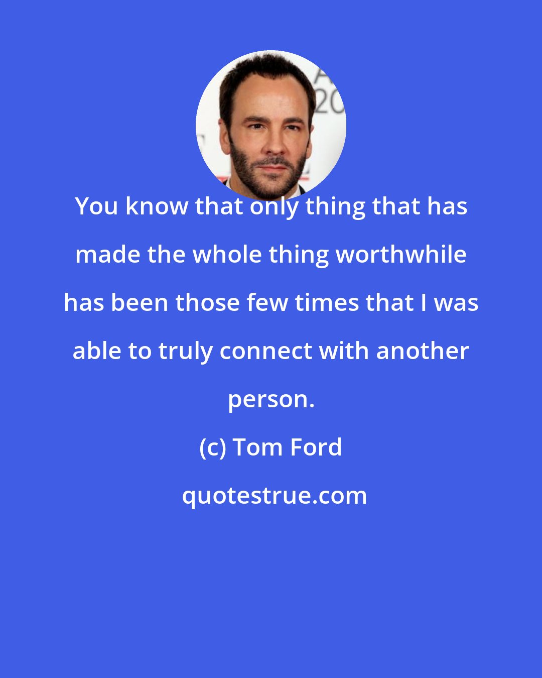 Tom Ford: You know that only thing that has made the whole thing worthwhile has been those few times that I was able to truly connect with another person.