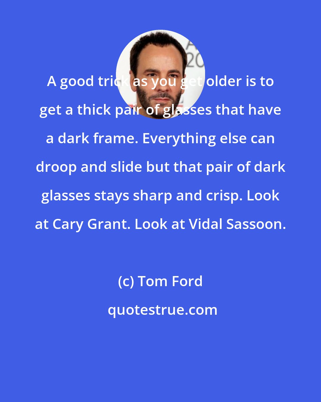 Tom Ford: A good trick as you get older is to get a thick pair of glasses that have a dark frame. Everything else can droop and slide but that pair of dark glasses stays sharp and crisp. Look at Cary Grant. Look at Vidal Sassoon.