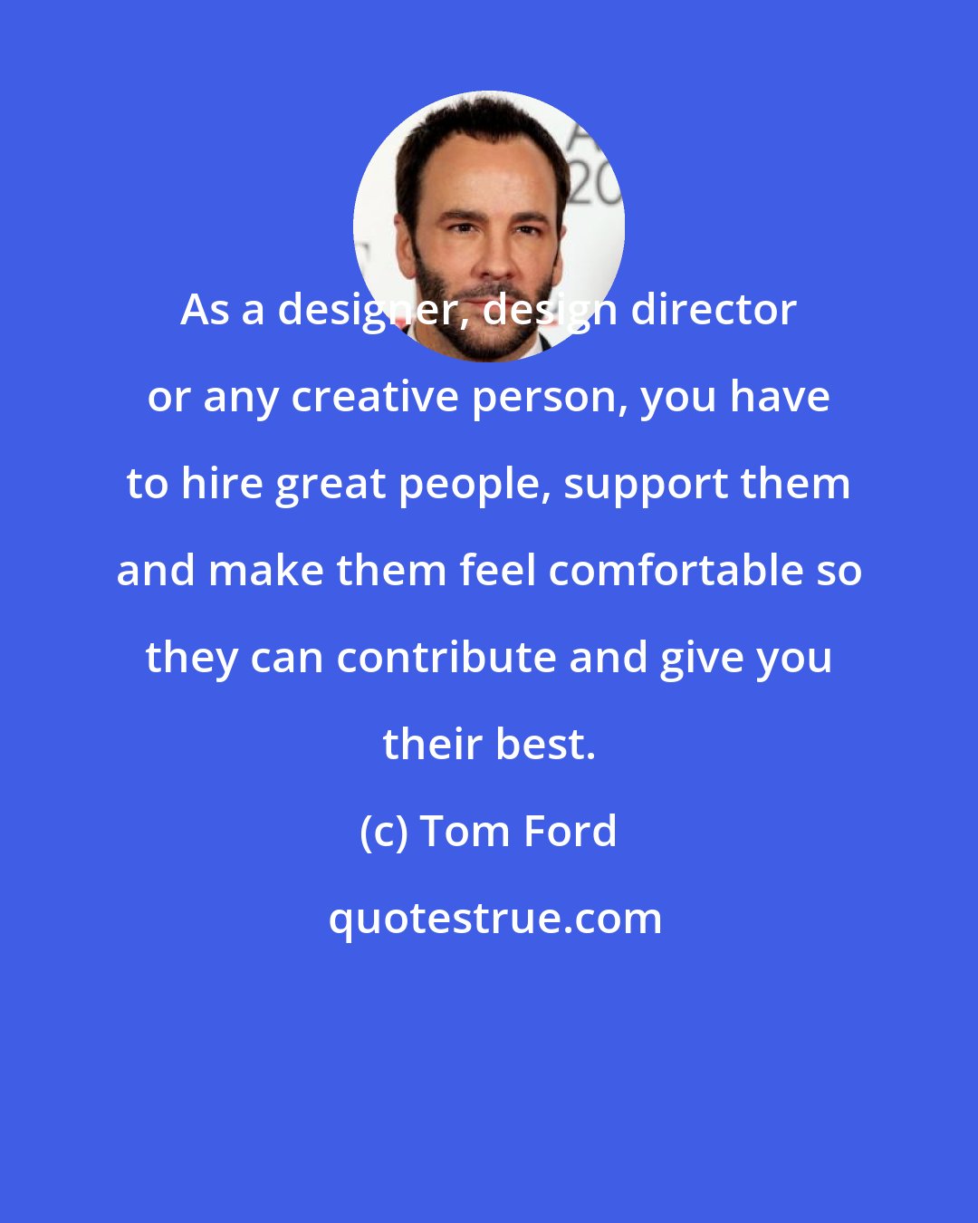 Tom Ford: As a designer, design director or any creative person, you have to hire great people, support them and make them feel comfortable so they can contribute and give you their best.