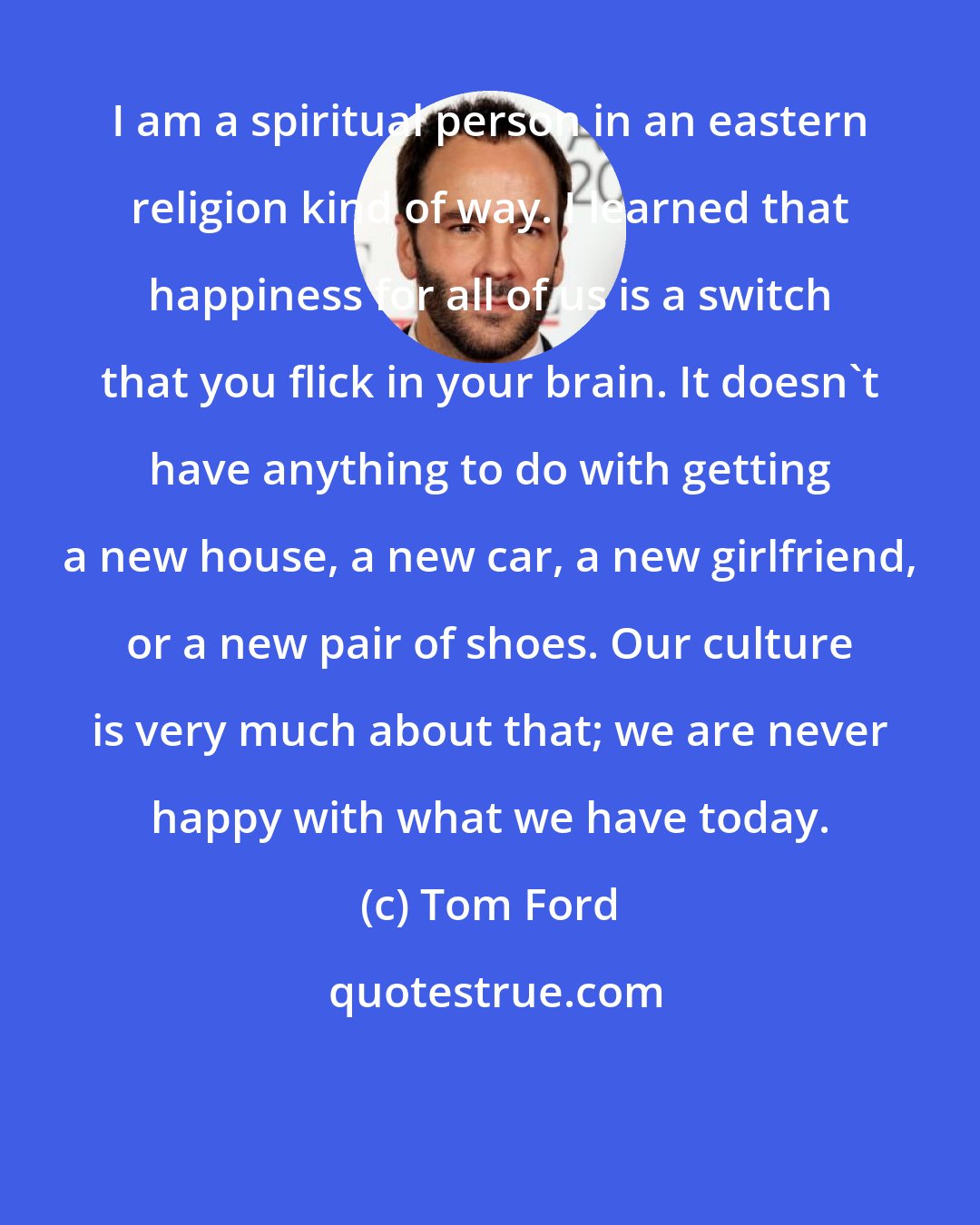 Tom Ford: I am a spiritual person in an eastern religion kind of way. I learned that happiness for all of us is a switch that you flick in your brain. It doesn't have anything to do with getting a new house, a new car, a new girlfriend, or a new pair of shoes. Our culture is very much about that; we are never happy with what we have today.