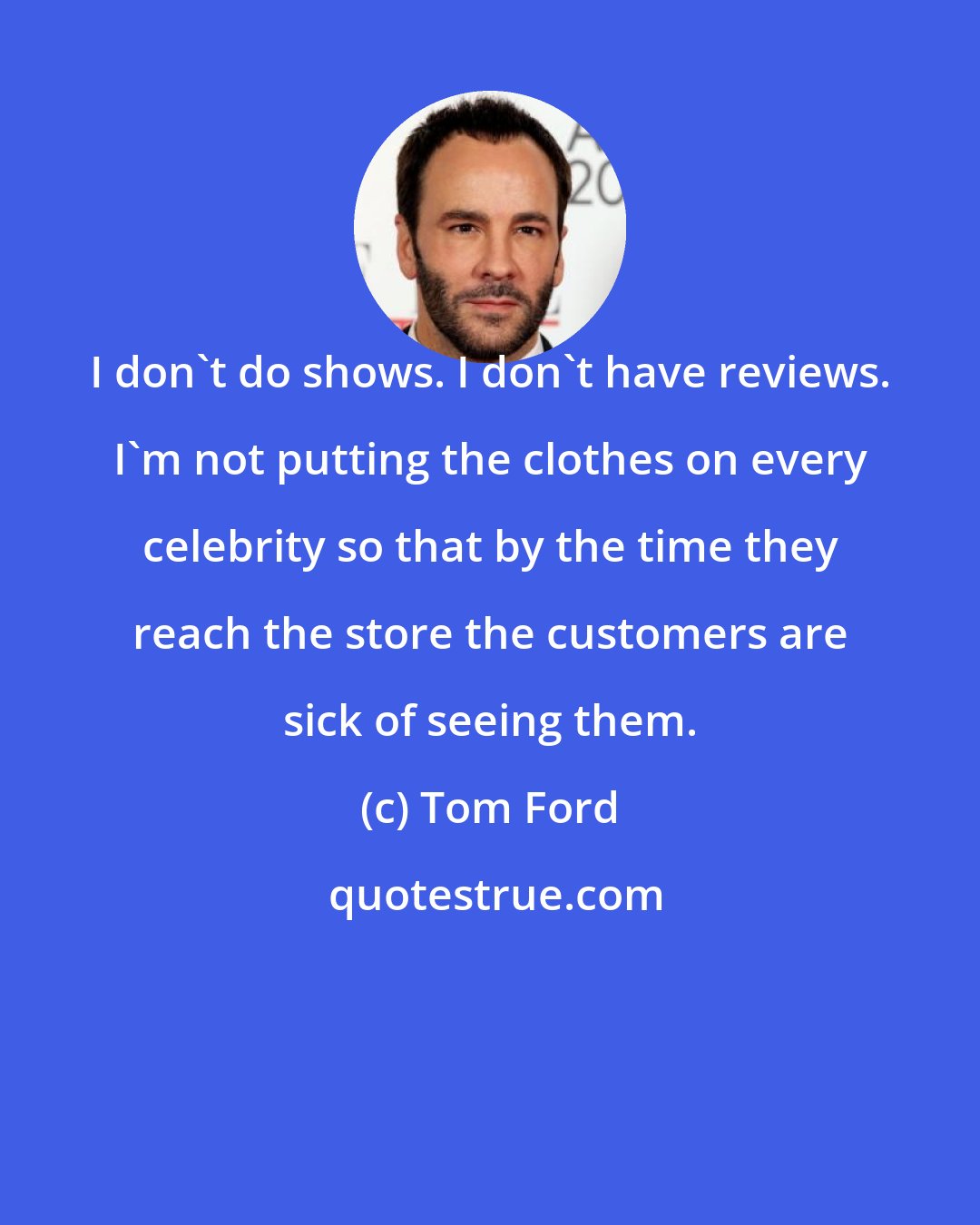 Tom Ford: I don't do shows. I don't have reviews. I'm not putting the clothes on every celebrity so that by the time they reach the store the customers are sick of seeing them.
