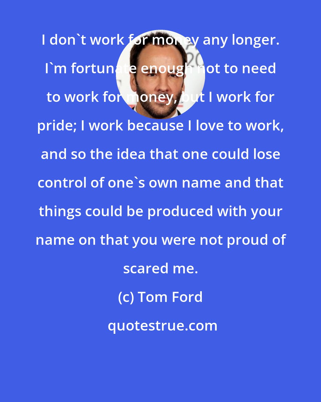 Tom Ford: I don't work for money any longer. I'm fortunate enough not to need to work for money, but I work for pride; I work because I love to work, and so the idea that one could lose control of one's own name and that things could be produced with your name on that you were not proud of scared me.