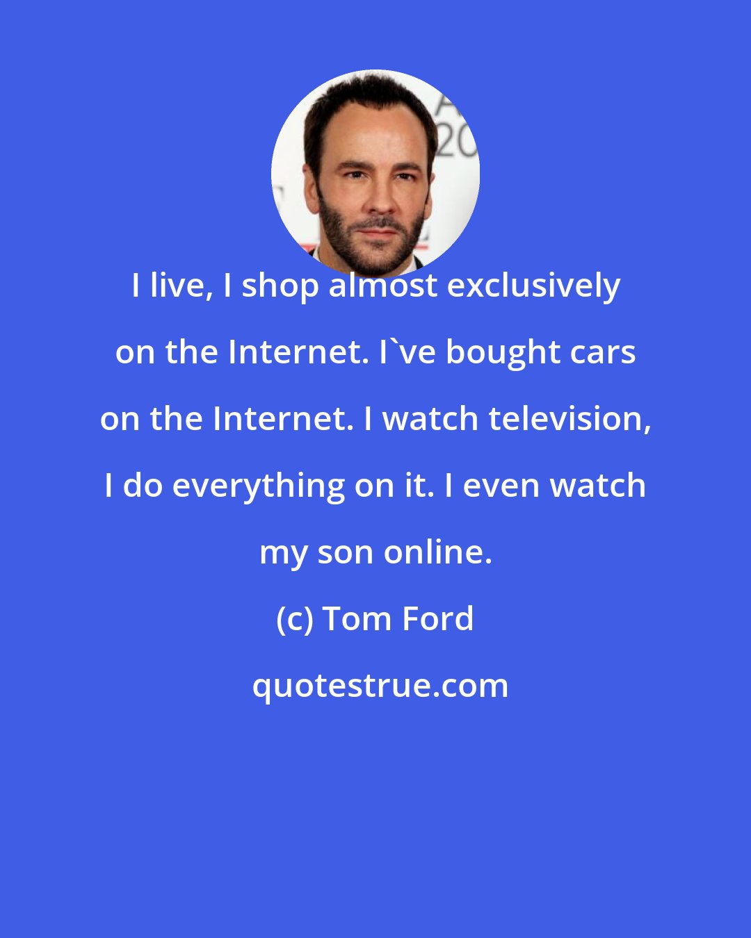 Tom Ford: I live, I shop almost exclusively on the Internet. I've bought cars on the Internet. I watch television, I do everything on it. I even watch my son online.