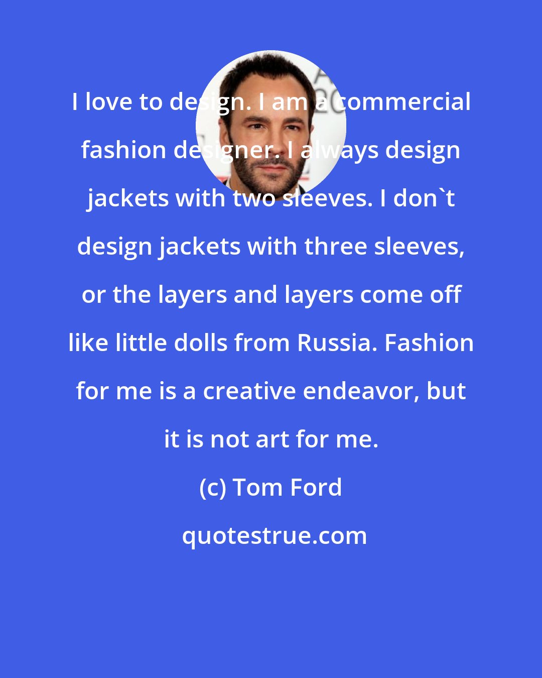 Tom Ford: I love to design. I am a commercial fashion designer. I always design jackets with two sleeves. I don't design jackets with three sleeves, or the layers and layers come off like little dolls from Russia. Fashion for me is a creative endeavor, but it is not art for me.