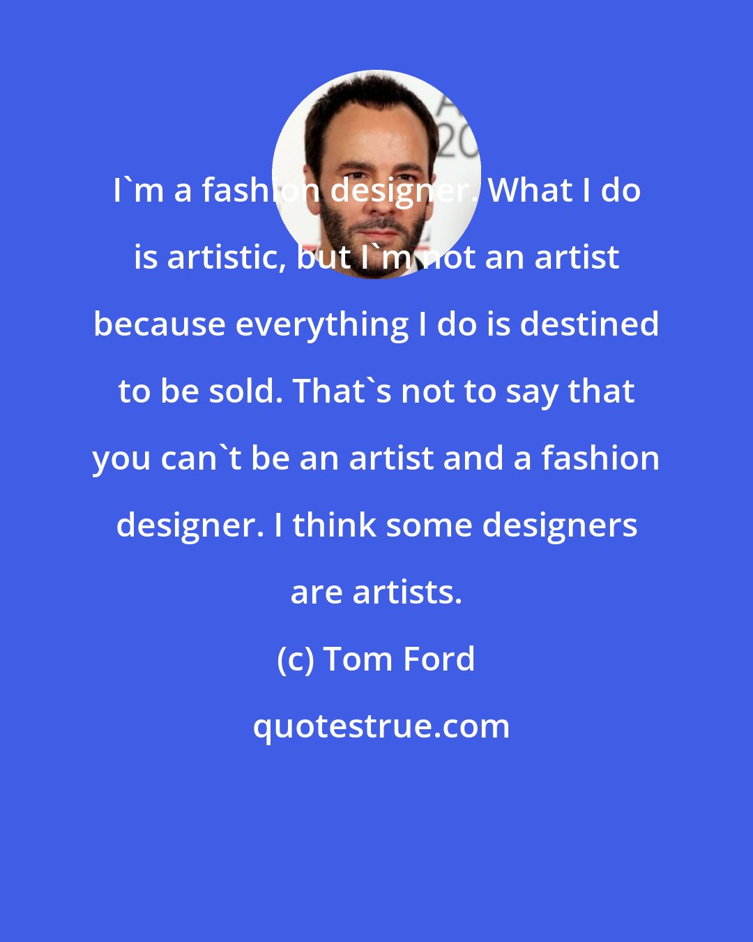 Tom Ford: I'm a fashion designer. What I do is artistic, but I'm not an artist because everything I do is destined to be sold. That's not to say that you can't be an artist and a fashion designer. I think some designers are artists.