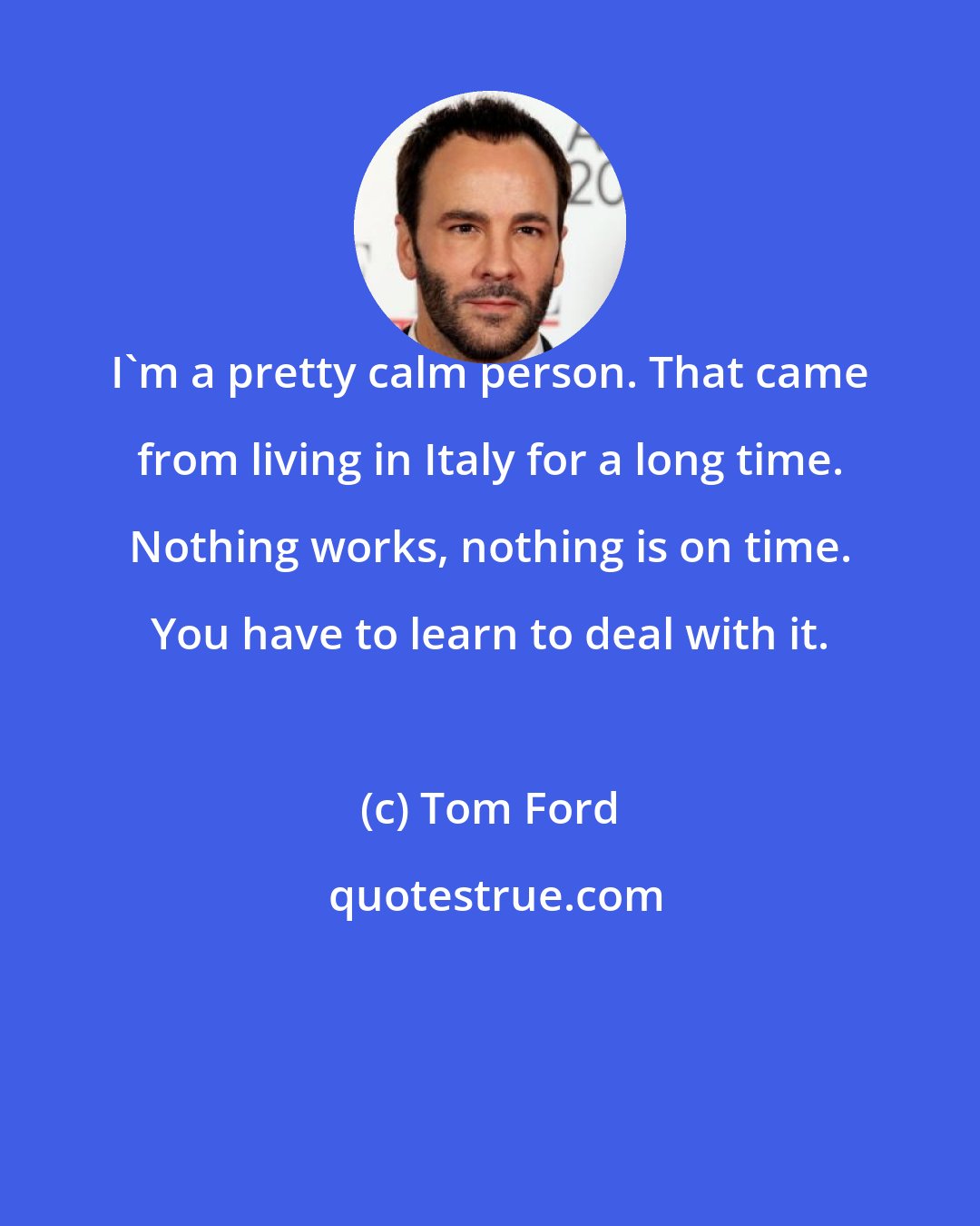 Tom Ford: I'm a pretty calm person. That came from living in Italy for a long time. Nothing works, nothing is on time. You have to learn to deal with it.