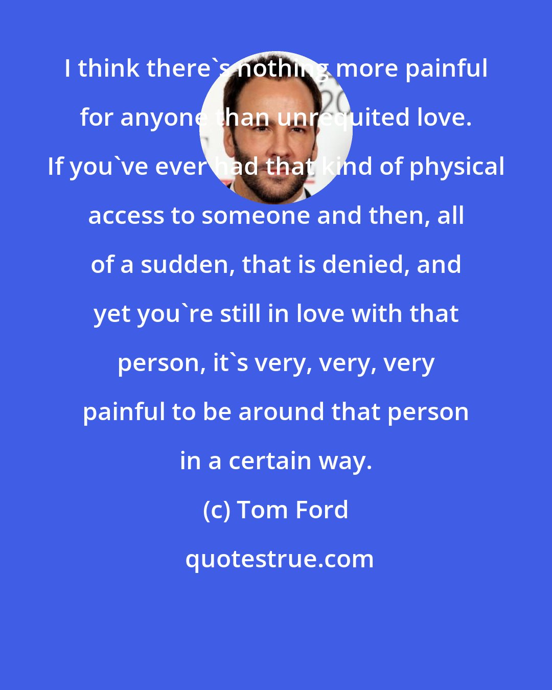 Tom Ford: I think there's nothing more painful for anyone than unrequited love. If you've ever had that kind of physical access to someone and then, all of a sudden, that is denied, and yet you're still in love with that person, it's very, very, very painful to be around that person in a certain way.