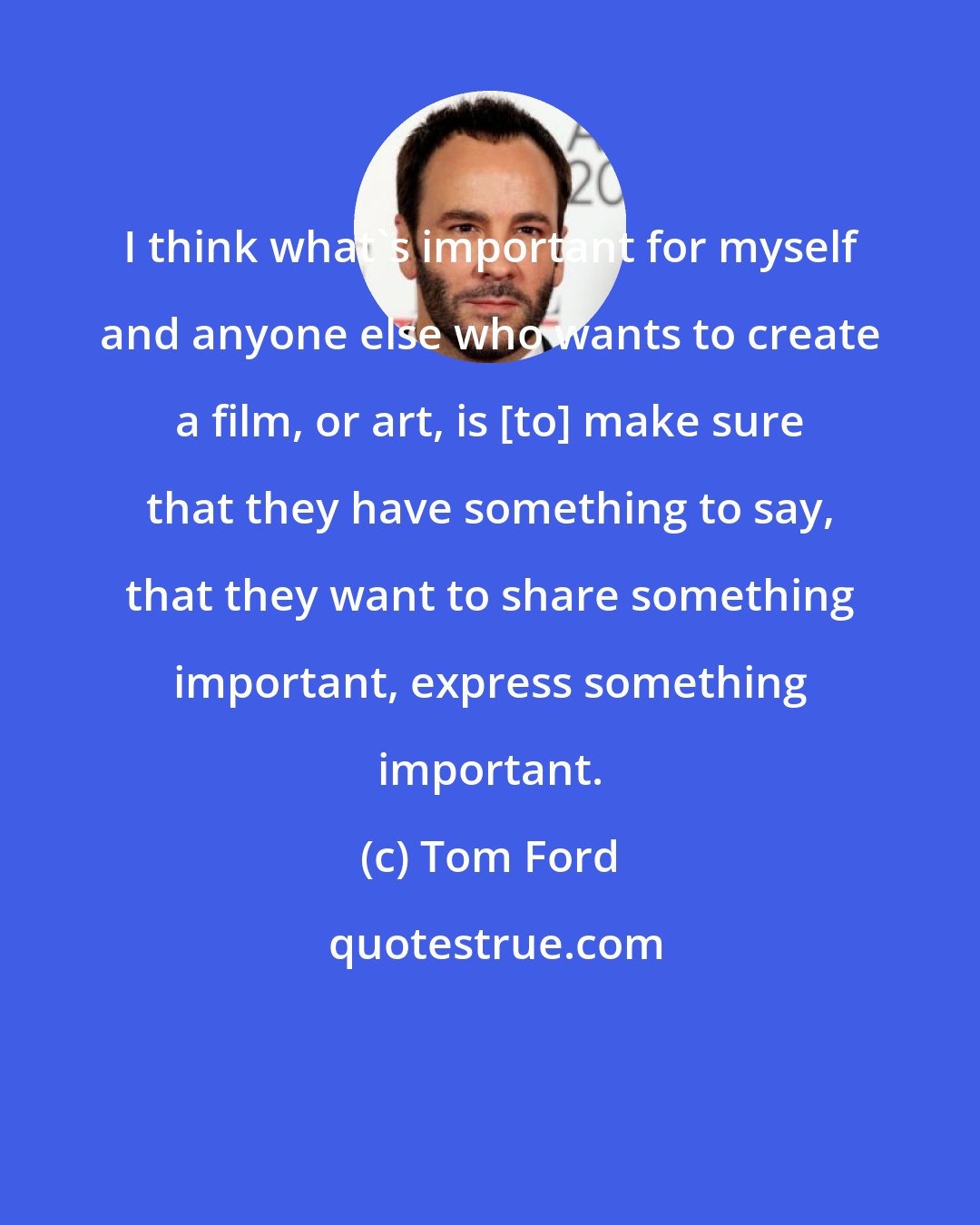 Tom Ford: I think what's important for myself and anyone else who wants to create a film, or art, is [to] make sure that they have something to say, that they want to share something important, express something important.