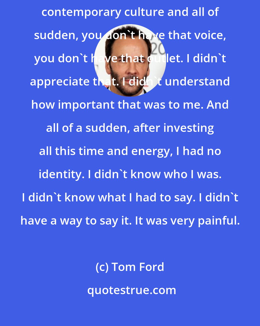 Tom Ford: I went through some tough times because if you're used to having a voice in contemporary culture and all of sudden, you don't have that voice, you don't have that outlet. I didn't appreciate that. I didn't understand how important that was to me. And all of a sudden, after investing all this time and energy, I had no identity. I didn't know who I was. I didn't know what I had to say. I didn't have a way to say it. It was very painful.