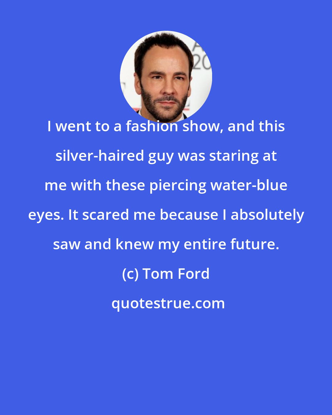 Tom Ford: I went to a fashion show, and this silver-haired guy was staring at me with these piercing water-blue eyes. It scared me because I absolutely saw and knew my entire future.