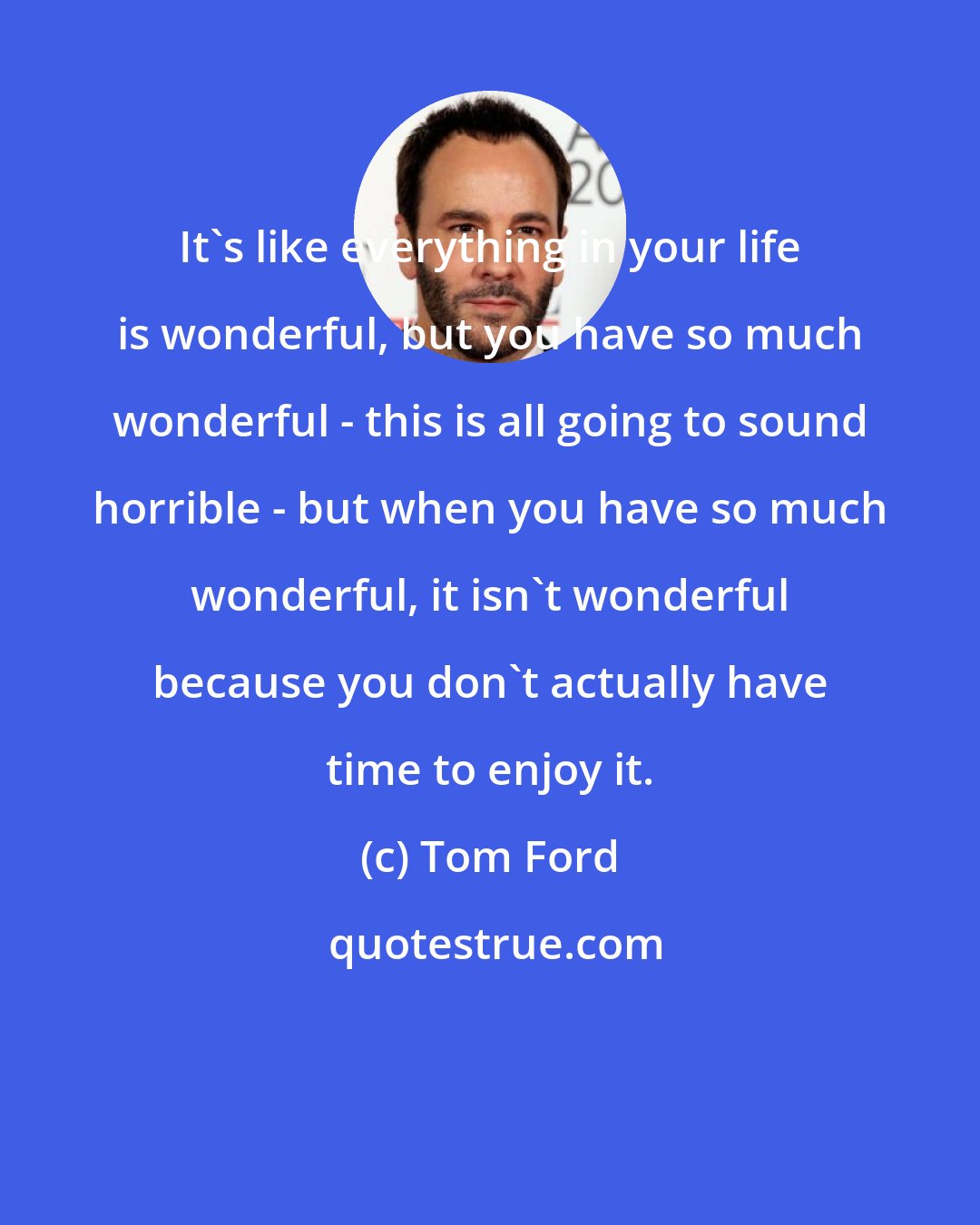 Tom Ford: It's like everything in your life is wonderful, but you have so much wonderful - this is all going to sound horrible - but when you have so much wonderful, it isn't wonderful because you don't actually have time to enjoy it.