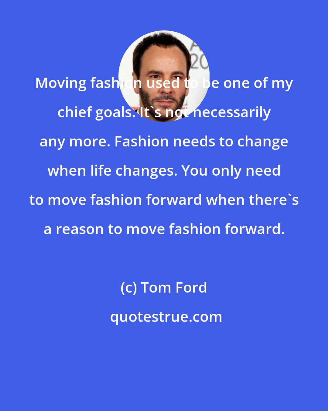 Tom Ford: Moving fashion used to be one of my chief goals. It's not necessarily any more. Fashion needs to change when life changes. You only need to move fashion forward when there's a reason to move fashion forward.