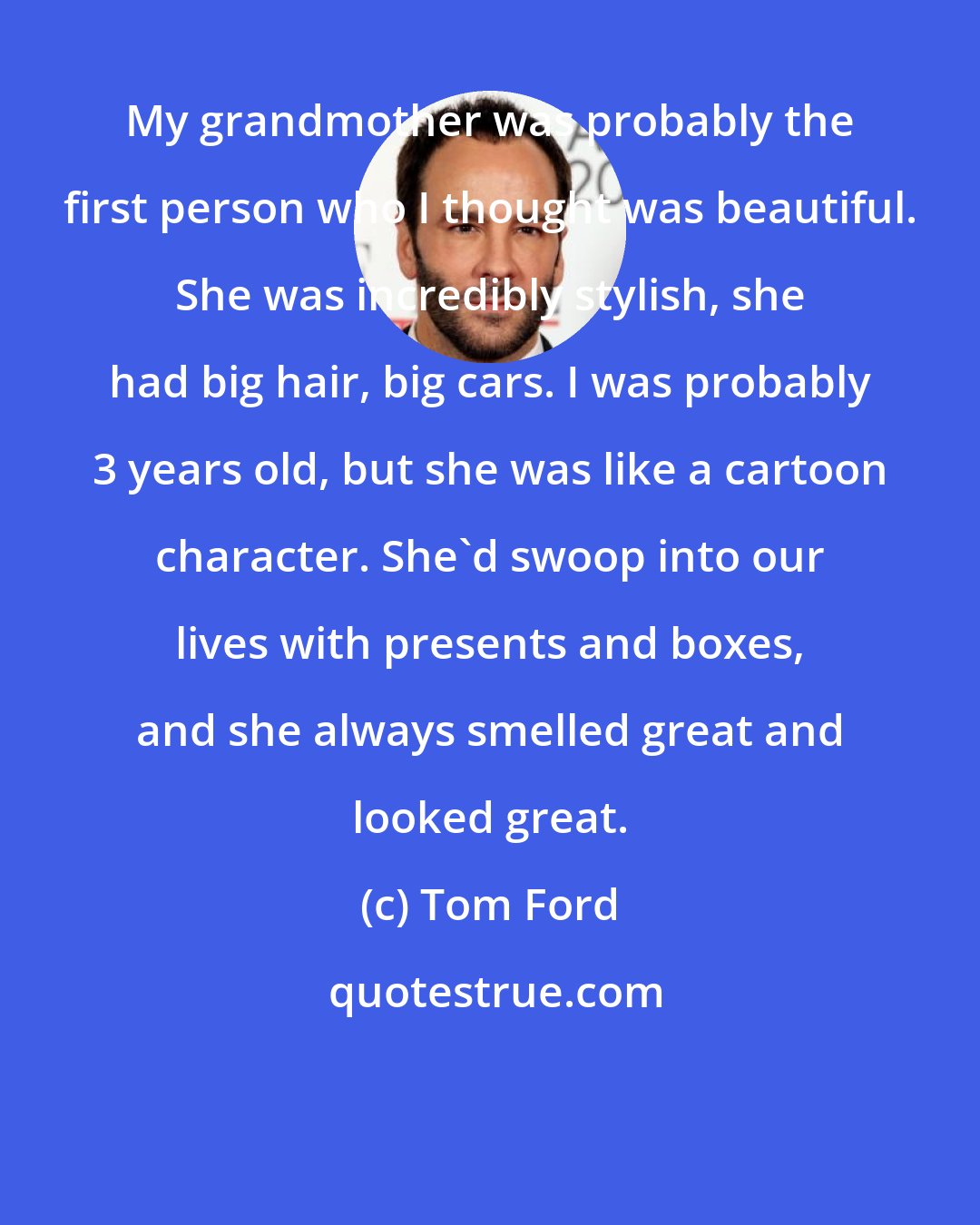 Tom Ford: My grandmother was probably the first person who I thought was beautiful. She was incredibly stylish, she had big hair, big cars. I was probably 3 years old, but she was like a cartoon character. She'd swoop into our lives with presents and boxes, and she always smelled great and looked great.