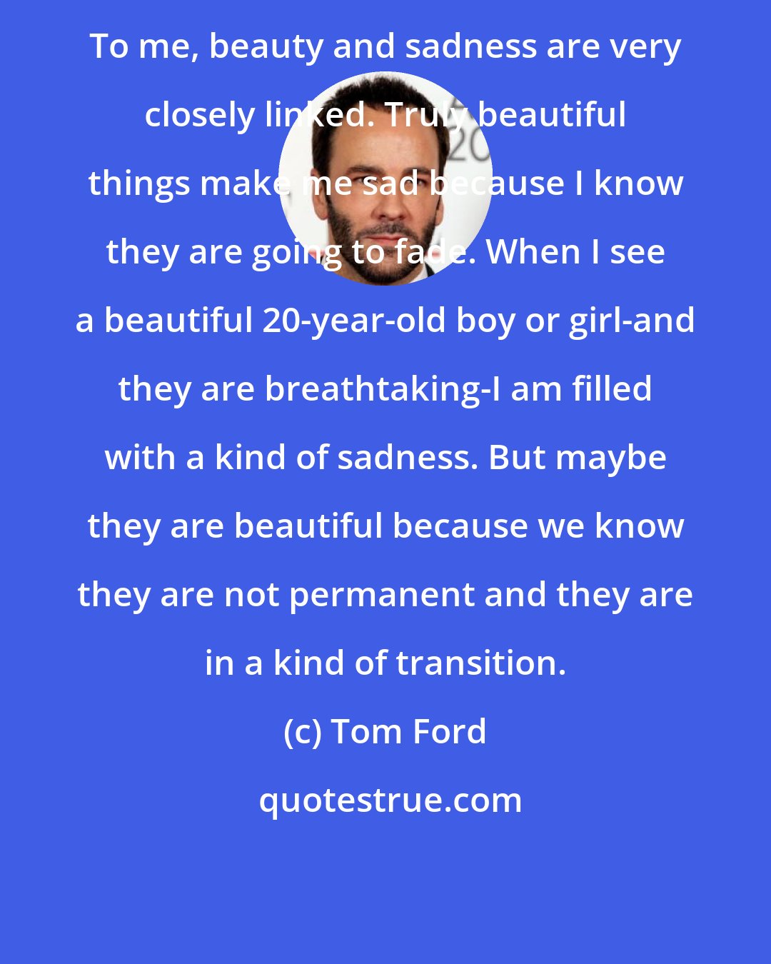 Tom Ford: To me, beauty and sadness are very closely linked. Truly beautiful things make me sad because I know they are going to fade. When I see a beautiful 20-year-old boy or girl-and they are breathtaking-I am filled with a kind of sadness. But maybe they are beautiful because we know they are not permanent and they are in a kind of transition.