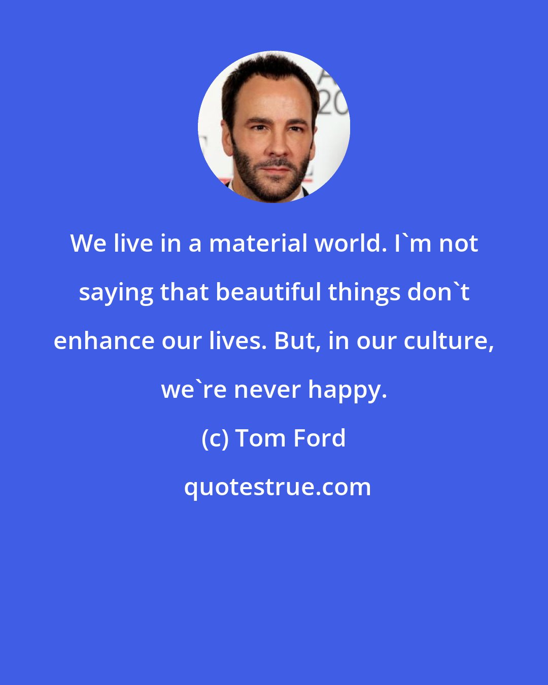 Tom Ford: We live in a material world. I'm not saying that beautiful things don't enhance our lives. But, in our culture, we're never happy.
