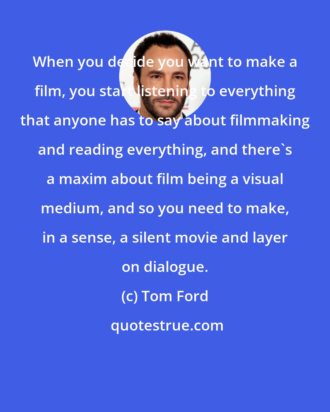 Tom Ford: When you decide you want to make a film, you start listening to everything that anyone has to say about filmmaking and reading everything, and there's a maxim about film being a visual medium, and so you need to make, in a sense, a silent movie and layer on dialogue.